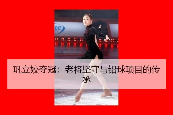 巩立姣夺冠：老将坚守与铅球项目的传承（kaiyun）
